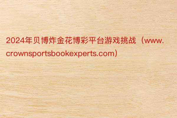 2024年贝博炸金花博彩平台游戏挑战（www.crownsportsbookexperts.com）