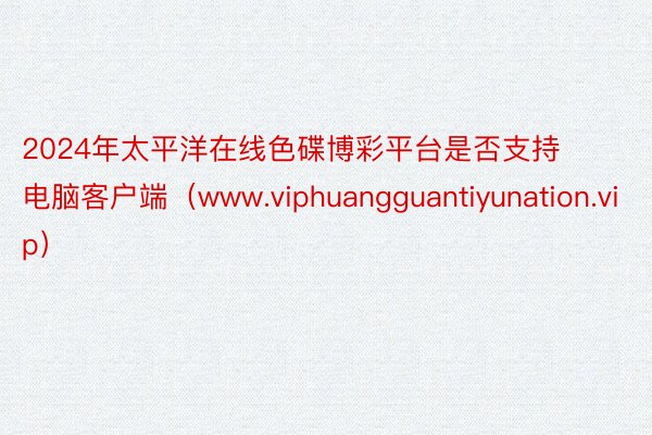 2024年太平洋在线色碟博彩平台是否支持电脑客户端（www.viphuangguantiyunation.vip）