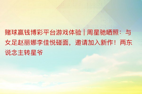 赌球赢钱博彩平台游戏体验 | 周星驰晒照：与女足赵丽娜李佳悦碰面，邀请加入新作！两东说念主转星爷