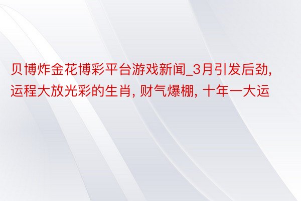 贝博炸金花博彩平台游戏新闻_3月引发后劲, 运程大放光彩的生肖, 财气爆棚, 十年一大运