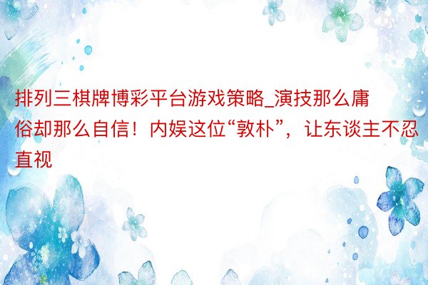 排列三棋牌博彩平台游戏策略_演技那么庸俗却那么自信！内娱这位“敦朴”，让东谈主不忍直视