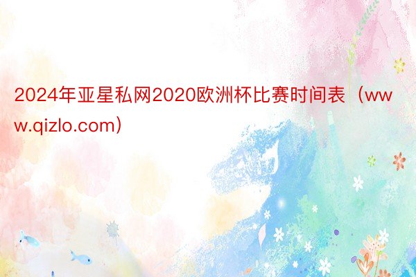 2024年亚星私网2020欧洲杯比赛时间表（www.qizlo.com）