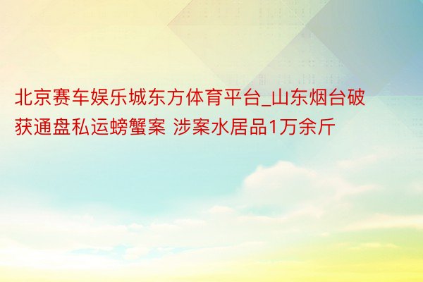 北京赛车娱乐城东方体育平台_山东烟台破获通盘私运螃蟹案 涉案水居品1万余斤