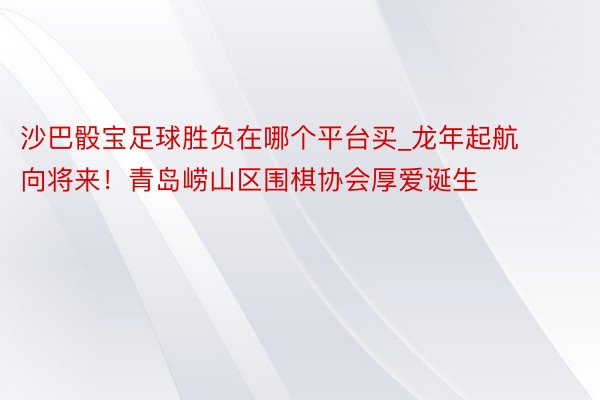 沙巴骰宝足球胜负在哪个平台买_龙年起航向将来！青岛崂山区围棋协会厚爱诞生