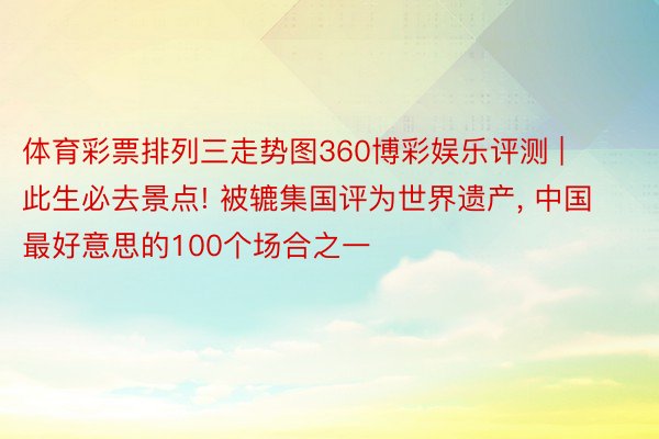 体育彩票排列三走势图360博彩娱乐评测 | 此生必去景点! 被辘集国评为世界遗产, 中国最好意思的100个场合之一