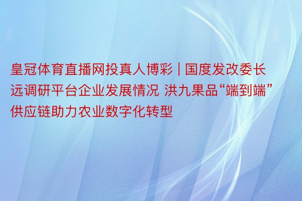 皇冠体育直播网投真人博彩 | 国度发改委长远调研平台企业发展情况 洪九果品“端到端”供应链助力农业数字化转型