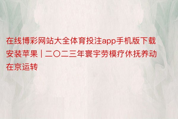 在线博彩网站大全体育投注app手机版下载安装苹果 | 二〇二三年寰宇劳模疗休抚养动在京运转