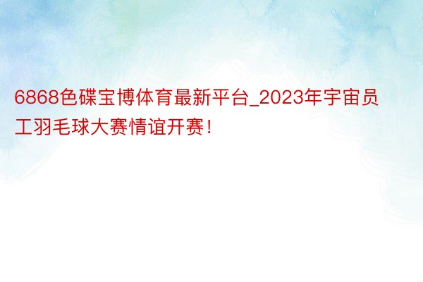 6868色碟宝博体育最新平台_2023年宇宙员工羽毛球大赛情谊开赛！