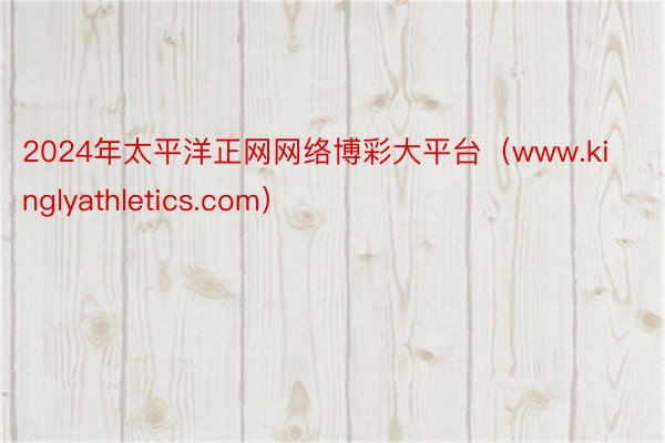 2024年太平洋正网网络博彩大平台（www.kinglyathletics.com）