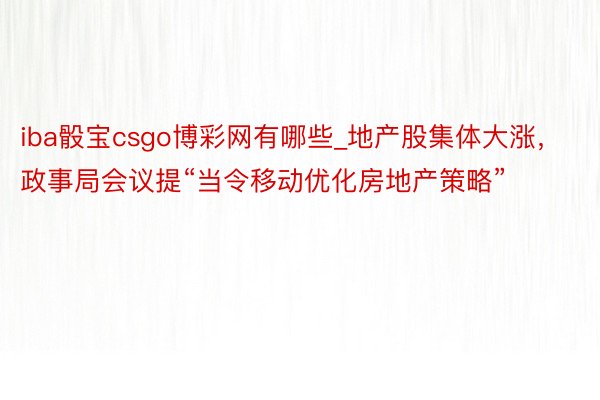 iba骰宝csgo博彩网有哪些_地产股集体大涨，政事局会议提“当令移动优化房地产策略”