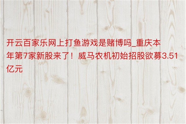 开云百家乐网上打鱼游戏是赌博吗_重庆本年第7家新股来了！威马农机初始招股欲募3.51亿元