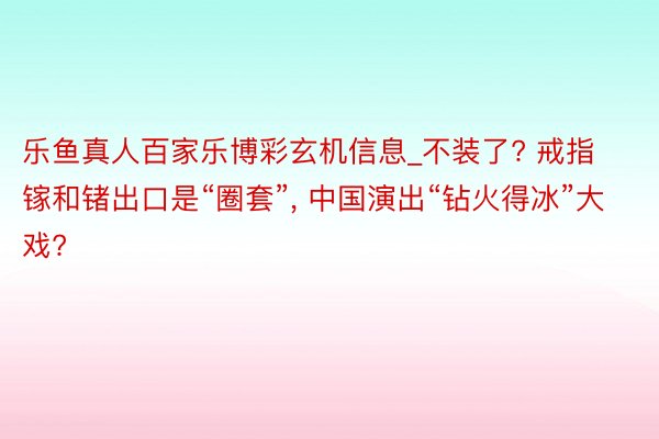 乐鱼真人百家乐博彩玄机信息_不装了? 戒指镓和锗出口是“圈套”, 中国演出“钻火得冰”大戏?