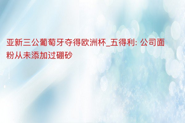 亚新三公葡萄牙夺得欧洲杯_五得利: 公司面粉从未添加过硼砂