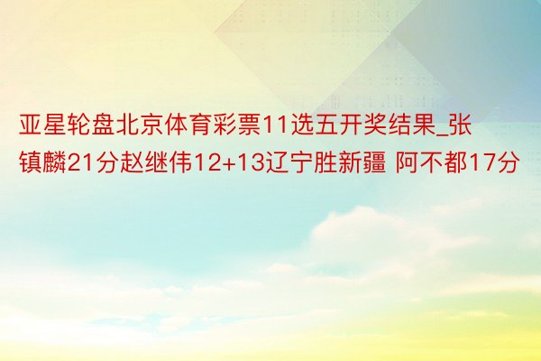 亚星轮盘北京体育彩票11选五开奖结果_张镇麟21分赵继伟12+13辽宁胜新疆 阿不都17分