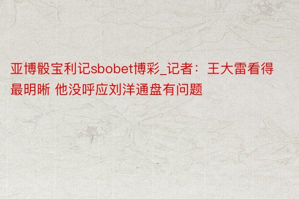 亚博骰宝利记sbobet博彩_记者：王大雷看得最明晰 他没呼应刘洋通盘有问题