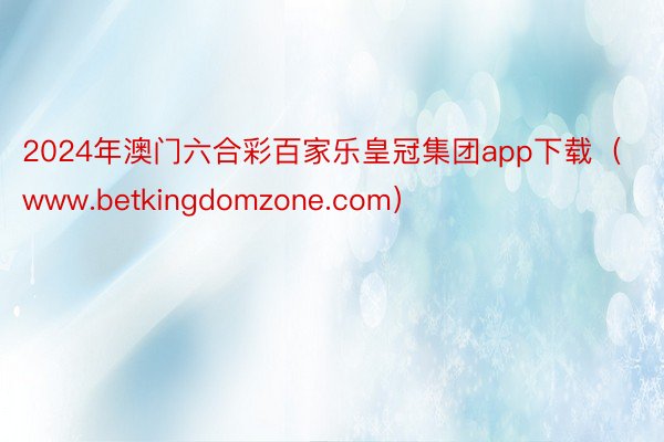 2024年澳门六合彩百家乐皇冠集团app下载（www.betkingdomzone.com）