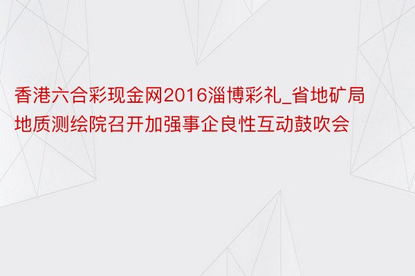 香港六合彩现金网2016淄博彩礼_省地矿局地质测绘院召开加强事企良性互动鼓吹会