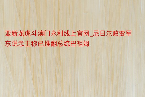 亚新龙虎斗澳门永利线上官网_尼日尔政变军东说念主称已推翻总统巴祖姆