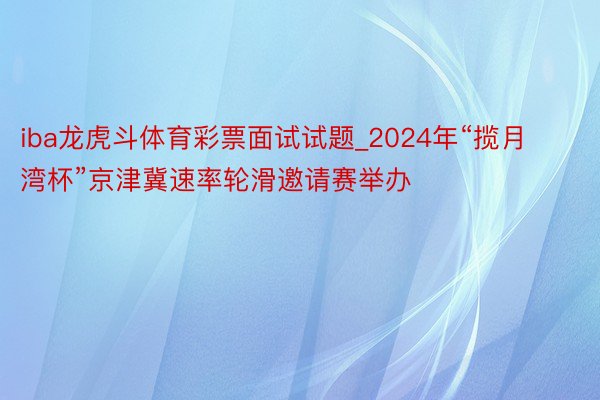 iba龙虎斗体育彩票面试试题_2024年“揽月湾杯”京津冀速率轮滑邀请赛举办