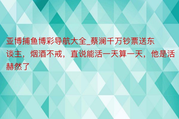 亚博捕鱼博彩导航大全_蔡澜千万钞票送东谈主，烟酒不戒，直说能活一天算一天，他是活赫然了