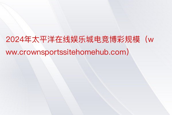 2024年太平洋在线娱乐城电竞博彩规模（www.crownsportssitehomehub.com）