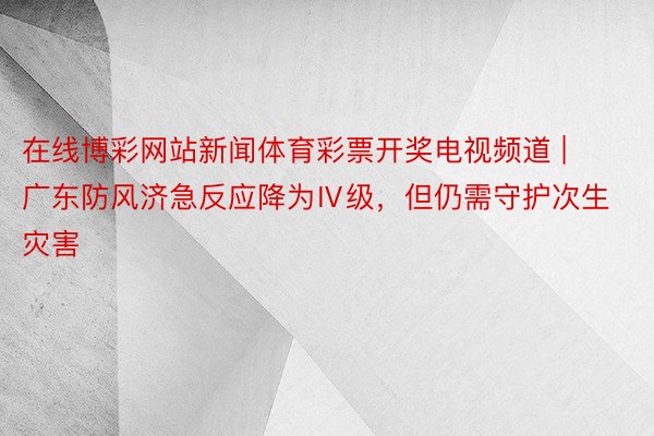 在线博彩网站新闻体育彩票开奖电视频道 | 广东防风济急反应降为Ⅳ级，但仍需守护次生灾害