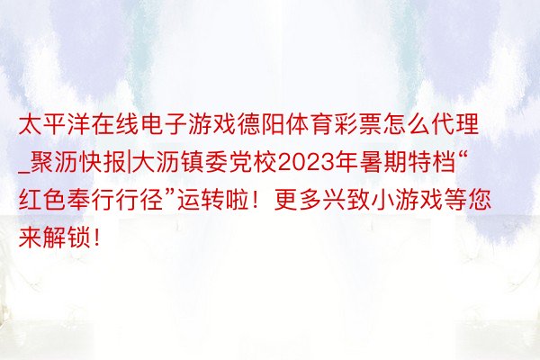 太平洋在线电子游戏德阳体育彩票怎么代理_聚沥快报|大沥镇委党校2023年暑期特档“红色奉行行径”运转啦！更多兴致小游戏等您来解锁！