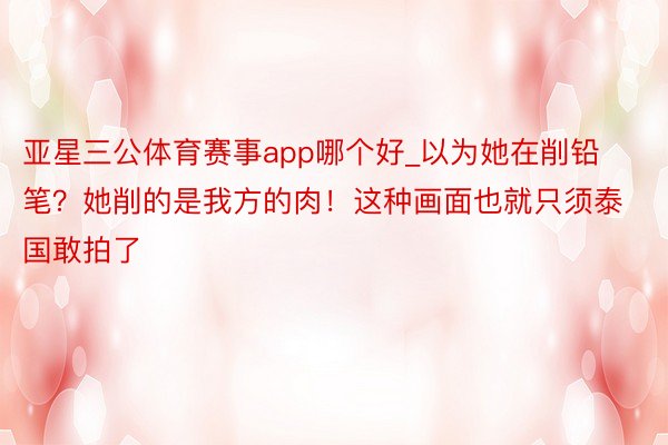 亚星三公体育赛事app哪个好_以为她在削铅笔？她削的是我方的肉！这种画面也就只须泰国敢拍了