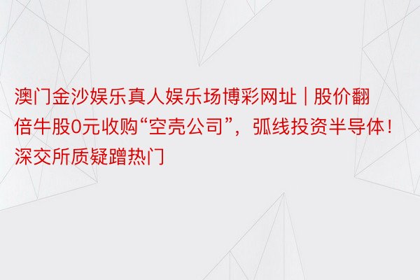 澳门金沙娱乐真人娱乐场博彩网址 | 股价翻倍牛股0元收购“空壳公司”，弧线投资半导体！深交所质疑蹭热门