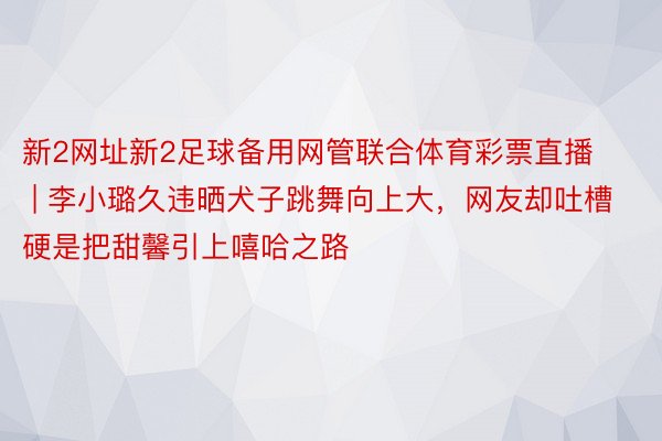 新2网址新2足球备用网管联合体育彩票直播 | 李小璐久违晒犬子跳舞向上大，网友却吐槽硬是把甜馨引上嘻哈之路