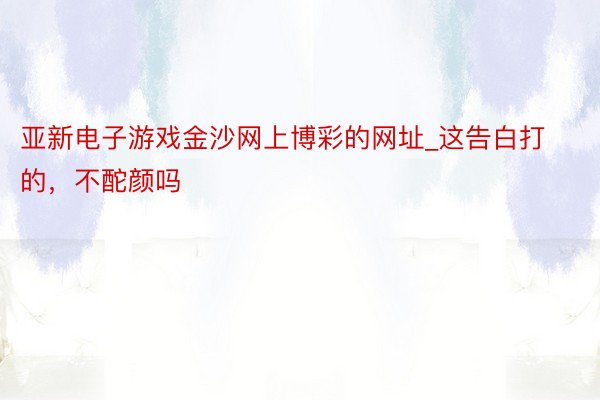 亚新电子游戏金沙网上博彩的网址_这告白打的，不酡颜吗