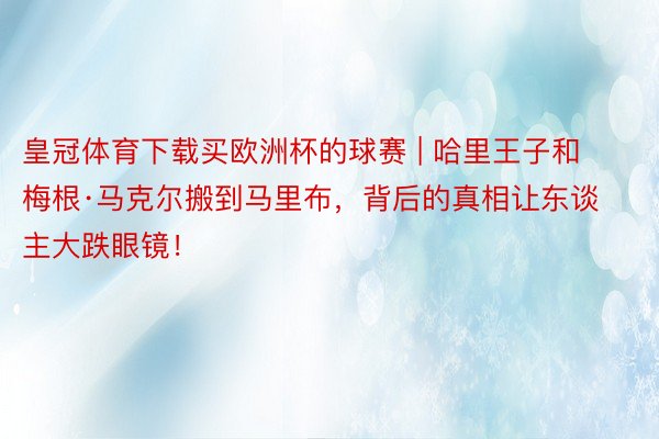 皇冠体育下载买欧洲杯的球赛 | 哈里王子和梅根·马克尔搬到马里布，背后的真相让东谈主大跌眼镜！