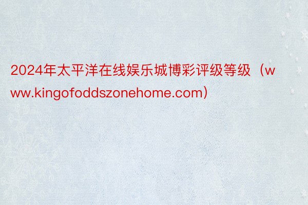 2024年太平洋在线娱乐城博彩评级等级（www.kingofoddszonehome.com）