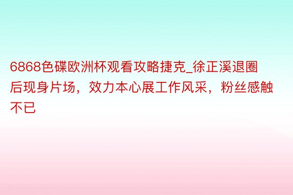 6868色碟欧洲杯观看攻略捷克_徐正溪退圈后现身片场，效力本心展工作风采，粉丝感触不已