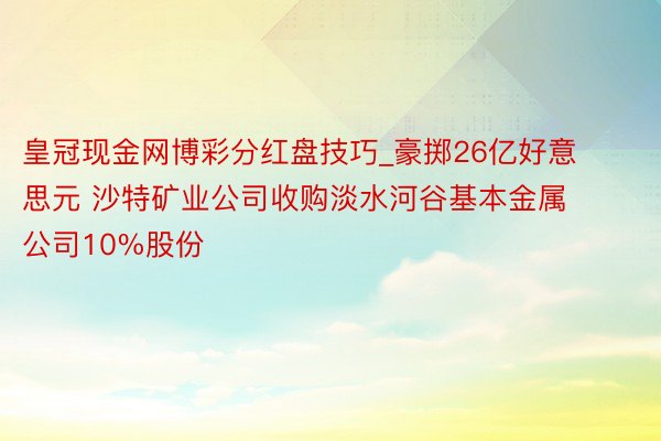 皇冠现金网博彩分红盘技巧_豪掷26亿好意思元 沙特矿业公司收购淡水河谷基本金属公司10%股份