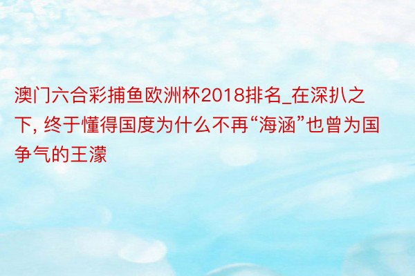 澳门六合彩捕鱼欧洲杯2018排名_在深扒之下, 终于懂得国度为什么不再“海涵”也曾为国争气的王濛