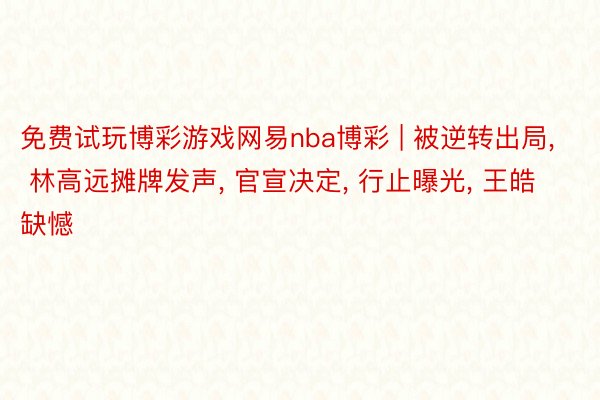 免费试玩博彩游戏网易nba博彩 | 被逆转出局, 林高远摊牌发声, 官宣决定, 行止曝光, 王皓缺憾