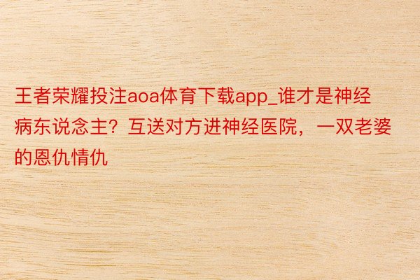 王者荣耀投注aoa体育下载app_谁才是神经病东说念主？互送对方进神经医院，一双老婆的恩仇情仇