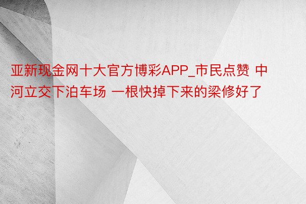 亚新现金网十大官方博彩APP_市民点赞 中河立交下泊车场 一根快掉下来的梁修好了