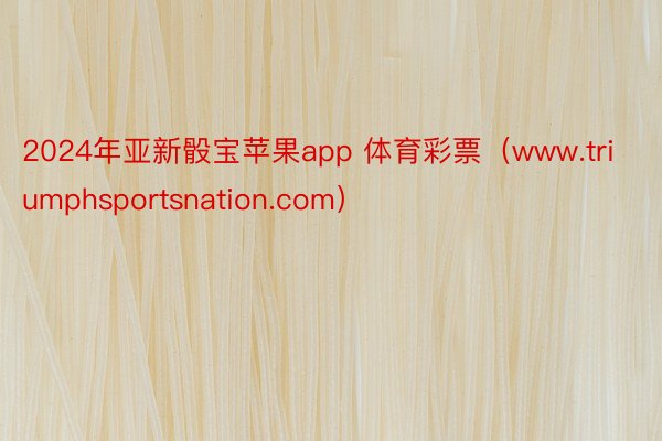 2024年亚新骰宝苹果app 体育彩票（www.triumphsportsnation.com）