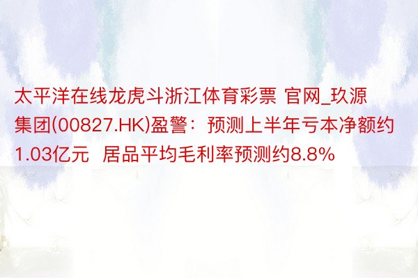 太平洋在线龙虎斗浙江体育彩票 官网_玖源集团(00827.HK)盈警：预测上半年亏本净额约1.03亿元  居品平均毛利率预测约8.8%