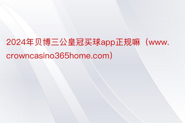 2024年贝博三公皇冠买球app正规嘛（www.crowncasino365home.com）