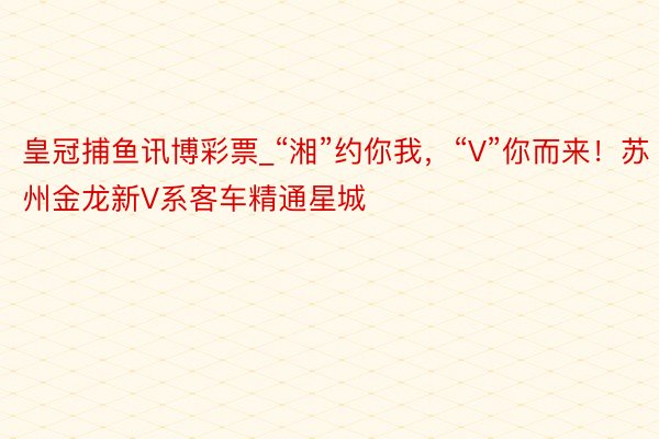 皇冠捕鱼讯博彩票_“湘”约你我，“V”你而来！苏州金龙新V系客车精通星城