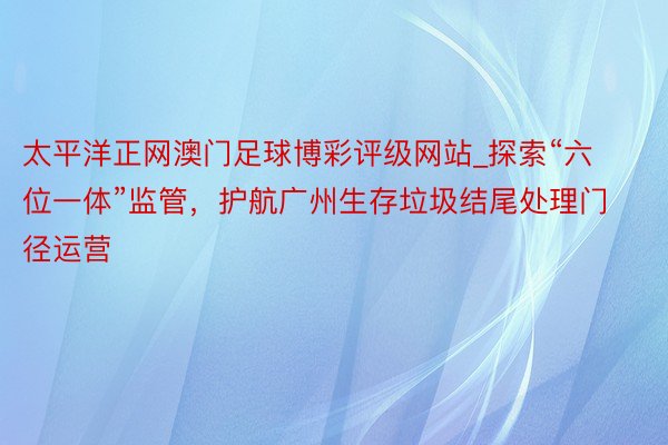 太平洋正网澳门足球博彩评级网站_探索“六位一体”监管，护航广州生存垃圾结尾处理门径运营