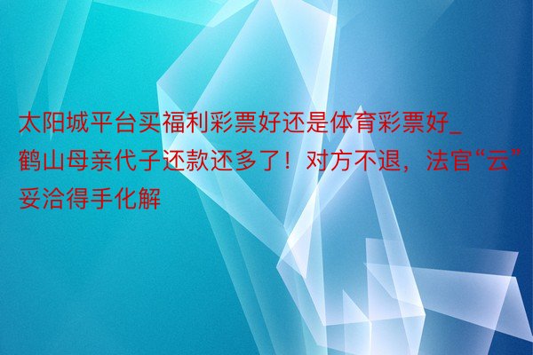 太阳城平台买福利彩票好还是体育彩票好_鹤山母亲代子还款还多了！对方不退，法官“云”妥洽得手化解