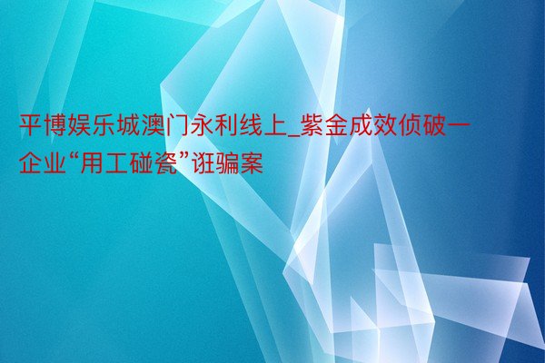 平博娱乐城澳门永利线上_紫金成效侦破一企业“用工碰瓷”诳骗案