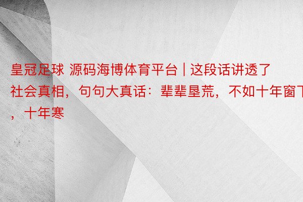 皇冠足球 源码海博体育平台 | 这段话讲透了社会真相，句句大真话：辈辈垦荒，不如十年窗下，十年寒