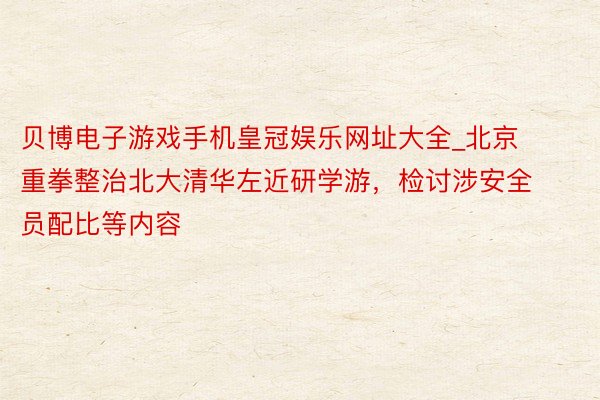 贝博电子游戏手机皇冠娱乐网址大全_北京重拳整治北大清华左近研学游，检讨涉安全员配比等内容