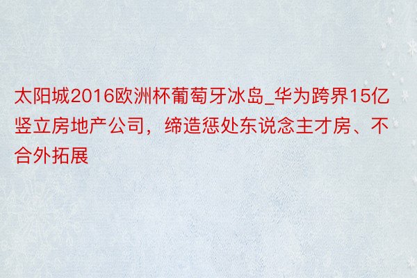 太阳城2016欧洲杯葡萄牙冰岛_华为跨界15亿竖立房地产公司，缔造惩处东说念主才房、不合外拓展