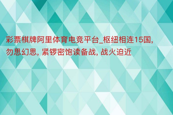 彩票棋牌阿里体育电竞平台_枢纽相连15国, 勿思幻思, 紧锣密饱读备战, 战火迫近